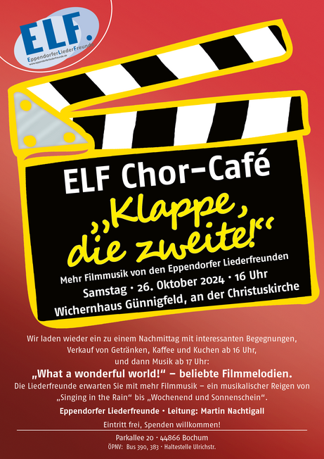 Plakat mit einer Klappe für Filmproduktionen, Aufschrift: ELF Chor Café "Klappe, die zweite!" Mehr Filmmusik von den Eppendorfer Liederfreunden Samstag · 26. Oktober 2024 · 16 Uhr Wichernhaus Günnigfeld, an der Christuskirche. Darunter steht die Beschreibung: Wir laden wieder ein zu einem Nachmittag mit interessanten Begegnungen, Verkauf von Getränken, Kaffee und Kuchen ab 16 Uhr, und dann Musik ab 17 Uhr: "What a wonderful world!" - beliebte Filmmelodien. Die Liederfreunde erwarten Sie mit mehr Filmmusik - ein musikalischer Reigen von "Singing in the Rain" bis "Wochenend und Sonnenschein".  Eppendorfer Liederfreunde · Leitung: Martin Nachtigall,  Eintritt frei, Spenden willkommen! | Parkallee 20 · 44866 Bochum | ÖPNV: Bus 390, 383 · Haltestelle Ulrichstr.